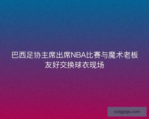 巴西足协主席出席NBA比赛与魔术老板友好交换球衣现场