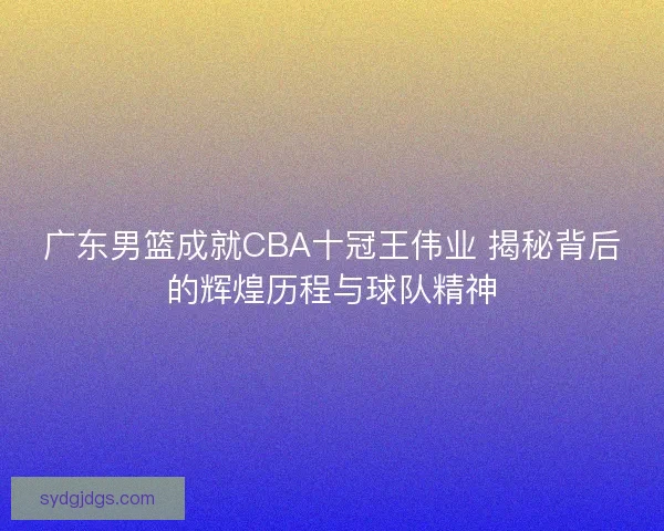 广东男篮成就CBA十冠王伟业 揭秘背后的辉煌历程与球队精神 广东男篮成就CBA十冠王伟业 揭秘背后的辉煌历程与球队精神