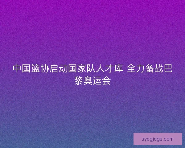 中国篮协启动国家队人才库 全力备战巴黎奥运会 中国篮协启动国家队人才库 全力备战巴黎奥运会