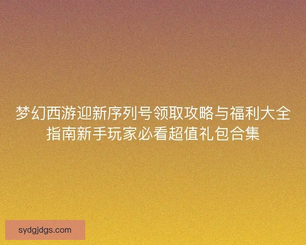 梦幻西游迎新序列号领取攻略与福利大全指南新手玩家必看超值礼包合集 梦幻西游迎新序列号领取攻略与福利大全指南新手玩家必看超值礼包合集